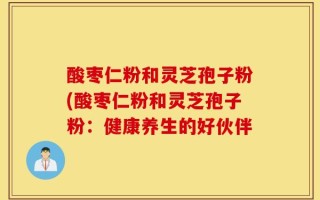酸枣仁粉和灵芝孢子粉(酸枣仁粉和灵芝孢子粉：健康养生的好伙伴
