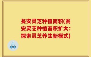 瓮安灵芝种植面积(瓮安灵芝种植面积扩大：探索灵芝养生新模式)