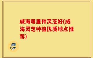 威海哪里种灵芝好(威海灵芝种植优质地点推荐)
