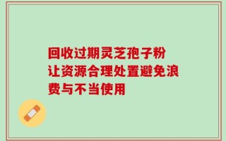 回收过期灵芝孢子粉 让资源合理处置避免浪费与不当使用