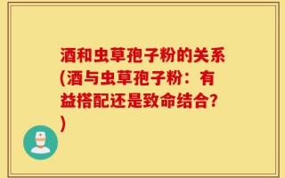 酒和虫草孢子粉的关系(酒与虫草孢子粉：有益搭配还是致命结合？)