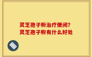 灵芝孢子粉治疗便闭？灵芝孢子粉有什么好处