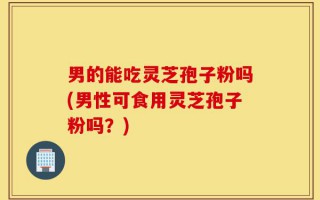 男的能吃灵芝孢子粉吗(男性可食用灵芝孢子粉吗？)