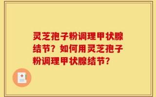 灵芝孢子粉调理甲状腺结节？如何用灵芝孢子粉调理甲状腺结节？