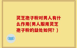 灵芝孢子粉对男人有什么作用(男人服用灵芝孢子粉的益处如何？)