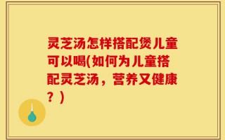 灵芝汤怎样搭配煲儿童可以喝(如何为儿童搭配灵芝汤，营养又健康？)