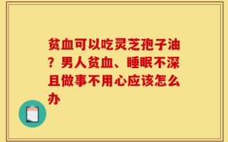贫血可以吃灵芝孢子油？男人贫血、睡眠不深且做事不用心应该怎么办