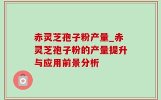 赤灵芝孢子粉产量_赤灵芝孢子粉的产量提升与应用前景分析