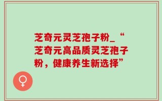 芝奇元灵芝孢子粉_“芝奇元高品质灵芝孢子粉，健康养生新选择”