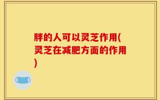 胖的人可以灵芝作用(灵芝在减肥方面的作用)