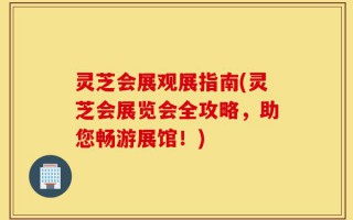 灵芝会展观展指南(灵芝会展览会全攻略，助您畅游展馆！)