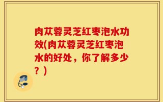 肉苁蓉灵芝红枣泡水功效(肉苁蓉灵芝红枣泡水的好处，你了解多少？)