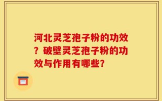 河北灵芝孢子粉的功效？破壁灵芝孢子粉的功效与作用有哪些？