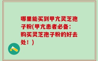 哪里能买到甲亢灵芝孢子粉(甲亢患者必备：购买灵芝孢子粉的好去处！)