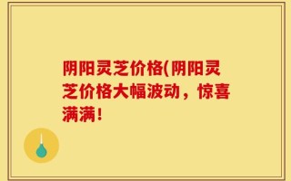 阴阳灵芝价格(阴阳灵芝价格大幅波动，惊喜满满！