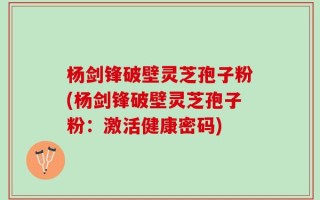 杨剑锋破壁灵芝孢子粉(杨剑锋破壁灵芝孢子粉：激活健康密码)