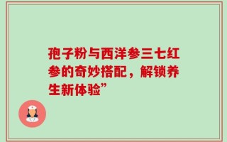 孢子粉与西洋参三七红参的奇妙搭配，解锁养生新体验”