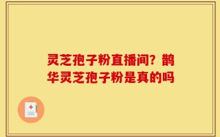 灵芝孢子粉直播间？鹊华灵芝孢子粉是真的吗