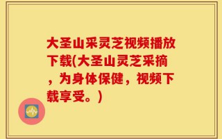 大圣山采灵芝视频播放下载(大圣山灵芝采摘，为身体保健，视频下载享受。)