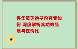 丹华灵芝孢子粉究竟如何 深度解析其功效品质与性价比
