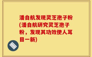 潘自航发现灵芝孢子粉(潘自航研究灵芝孢子粉，发现其功效使人耳目一新)