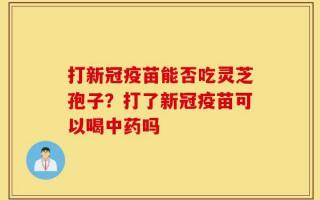 打新冠疫苗能否吃灵芝孢子？打了新冠疫苗可以喝中药吗