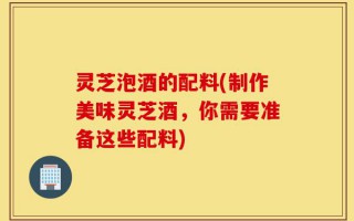 灵芝泡酒的配料(制作美味灵芝酒，你需要准备这些配料)