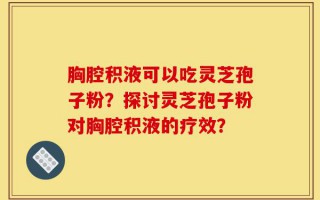 胸腔积液可以吃灵芝孢子粉？探讨灵芝孢子粉对胸腔积液的疗效？