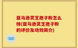 亚马逊灵芝孢子粉怎么样(亚马逊灵芝孢子粉的评价及功效简介)