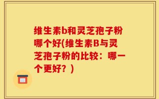 维生素b和灵芝孢子粉哪个好(维生素B与灵芝孢子粉的比较：哪一个更好？)