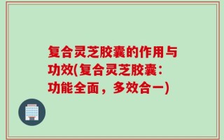 复合灵芝胶囊的作用与功效(复合灵芝胶囊：功能全面，多效合一)