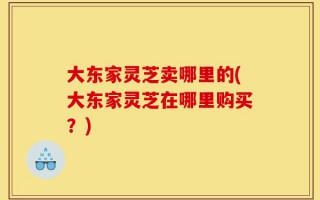 大东家灵芝卖哪里的(大东家灵芝在哪里购买？)