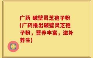 广药 破壁灵芝孢子粉(广药推出破壁灵芝孢子粉，营养丰富，滋补养生)