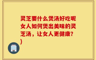 灵芝要什么煲汤好吃呢女人如何煲出美味的灵芝汤，让女人更健康？)