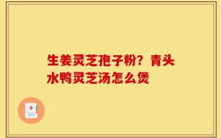 生姜灵芝孢子粉？青头水鸭灵芝汤怎么煲