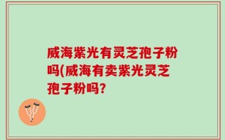 威海紫光有灵芝孢子粉吗(威海有卖紫光灵芝孢子粉吗？