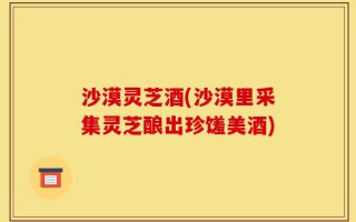 沙漠灵芝酒(沙漠里采集灵芝酿出珍馐美酒)