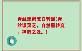 青丝漾灵芝白转黑(青丝漾灵芝，自然黑转变，神奇之处。)