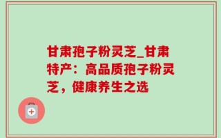 甘肃孢子粉灵芝_甘肃特产：高品质孢子粉灵芝，健康养生之选