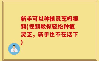 新手可以种植灵芝吗视频(视频教你轻松种植灵芝，新手也不在话下)
