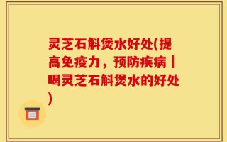 灵芝石斛煲水好处(提高免疫力，预防疾病｜喝灵芝石斛煲水的好处)