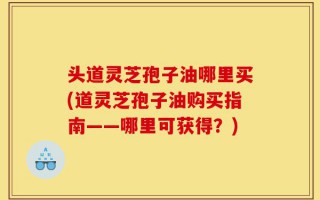 头道灵芝孢子油哪里买(道灵芝孢子油购买指南——哪里可获得？)