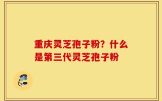 重庆灵芝孢子粉？什么是第三代灵芝孢子粉