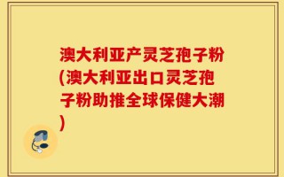 澳大利亚产灵芝孢子粉(澳大利亚出口灵芝孢子粉助推全球保健大潮)
