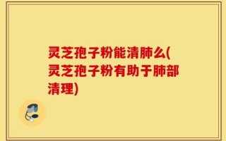 灵芝孢子粉能清肺么(灵芝孢子粉有助于肺部清理)