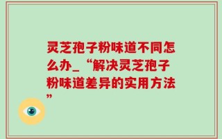 灵芝孢子粉味道不同怎么办_“解决灵芝孢子粉味道差异的实用方法”