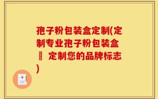 孢子粉包装盒定制(定制专业孢子粉包装盒 – 定制您的品牌标志)