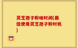 灵芝孢子粉啥时间(最佳使用灵芝孢子粉时机)