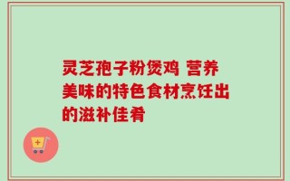 灵芝孢子粉煲鸡 营养美味的特色食材烹饪出的滋补佳肴