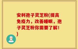 安利孢子灵芝粉(提高免疫力，改善睡眠，孢子灵芝粉你需要了解！)